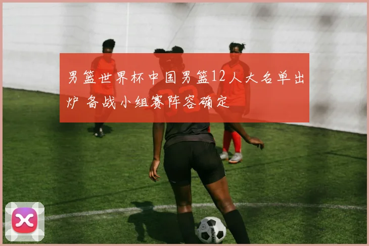 男篮世界杯中国男篮12人大名单出炉 备战小组赛阵容确定