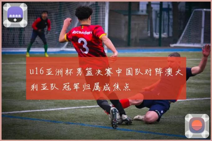 u16亚洲杯男篮决赛中国队对阵澳大利亚队 冠军归属成焦点