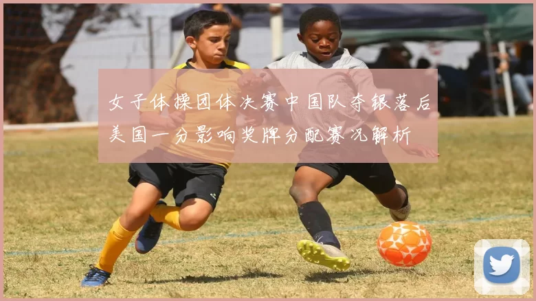 女子体操团体决赛中国队夺银落后美国一分影响奖牌分配赛况解析