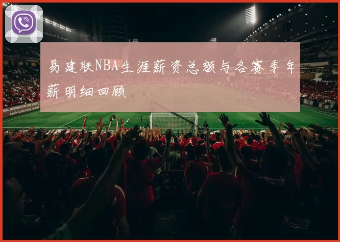 易建联NBA生涯薪资总额与各赛季年薪明细回顾