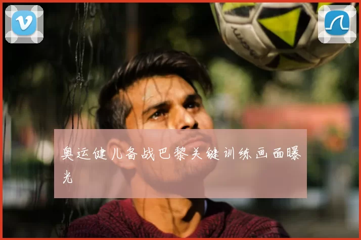 奥运健儿备战巴黎关键训练画面曝光