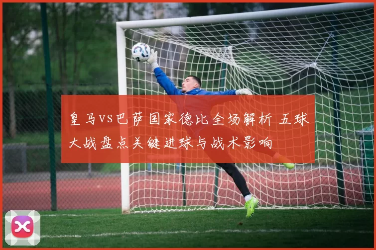 皇马vs巴萨国家德比全场解析 五球大战盘点关键进球与战术影响