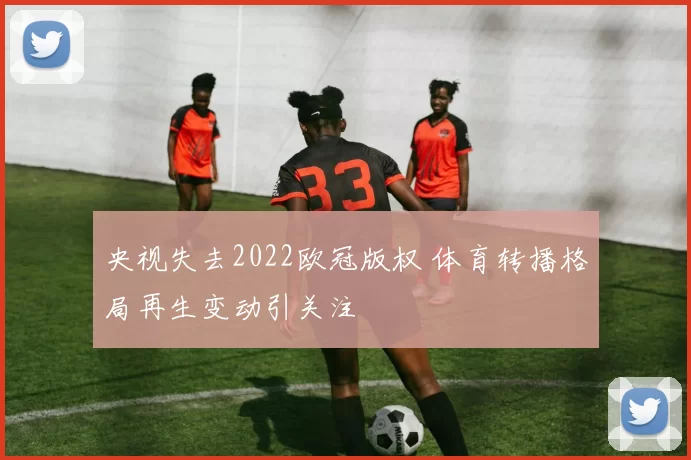 央视失去2022欧冠版权 体育转播格局再生变动引关注