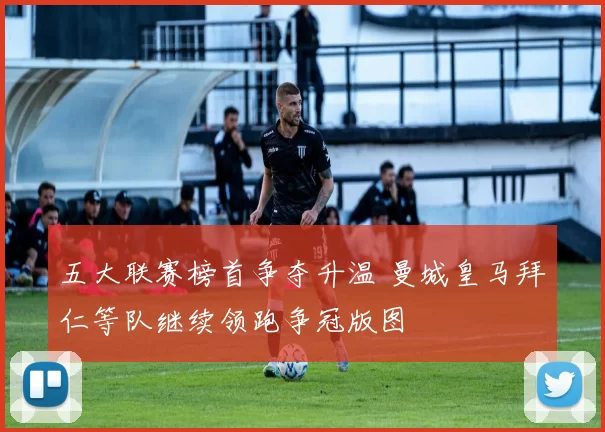 五大联赛榜首争夺升温 曼城皇马拜仁等队继续领跑争冠版图