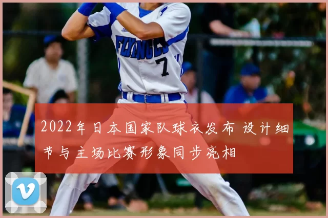 2022年日本国家队球衣发布 设计细节与主场比赛形象同步亮相