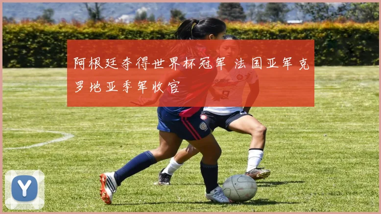 阿根廷夺得世界杯冠军 法国亚军克罗地亚季军收官