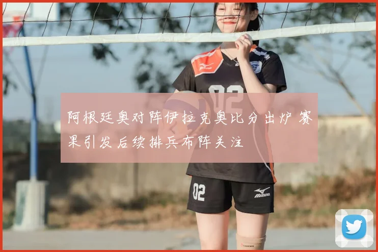 阿根廷奥对阵伊拉克奥比分出炉 赛果引发后续排兵布阵关注