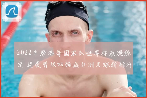 2022年摩洛哥国家队世界杯表现稳定 逆袭晋级四强成非洲足球新标杆