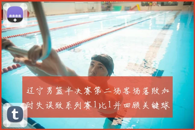 辽宁男篮半决赛第二场客场落败加时失误致系列赛1比1并回顾关键球