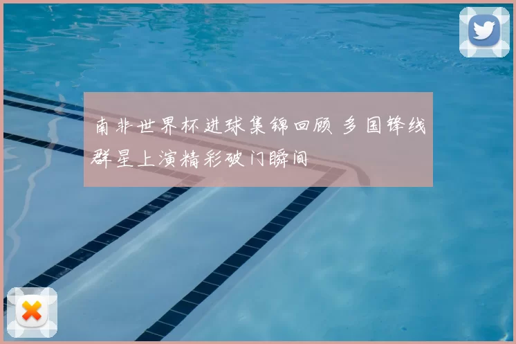 南非世界杯进球集锦回顾 多国锋线群星上演精彩破门瞬间