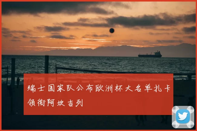 瑞士国家队公布欧洲杯大名单扎卡领衔阿坎吉列