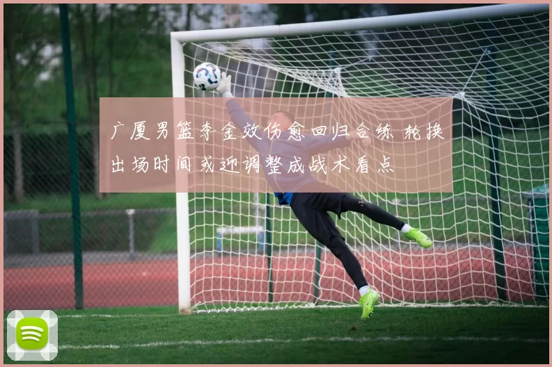 广厦男篮李金效伤愈回归合练 轮换出场时间或迎调整成战术看点