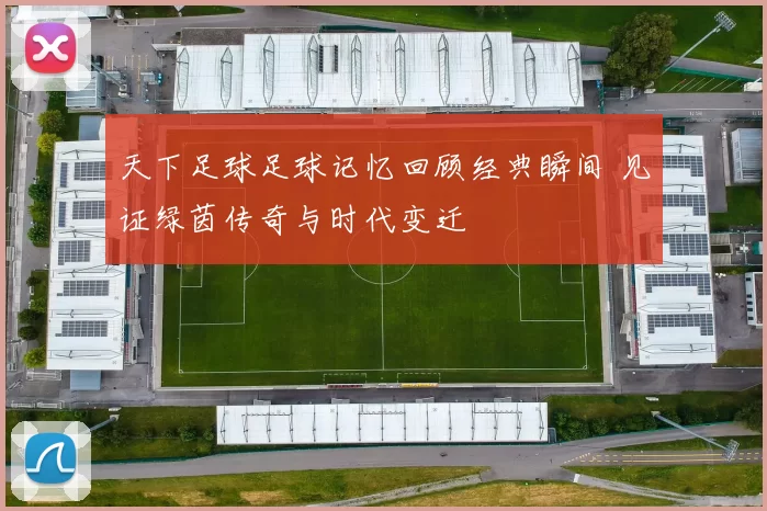 天下足球足球记忆回顾经典瞬间 见证绿茵传奇与时代变迁