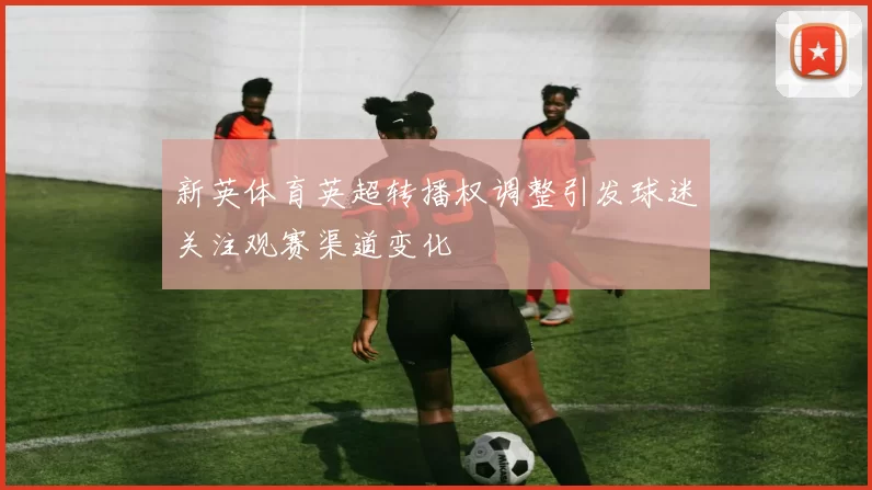 新英体育英超转播权调整引发球迷关注观赛渠道变化