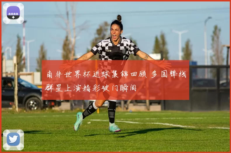 南非世界杯进球集锦回顾 多国锋线群星上演精彩破门瞬间