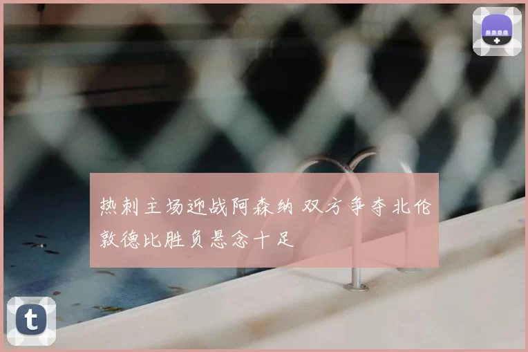 热刺主场迎战阿森纳 双方争夺北伦敦德比胜负悬念十足