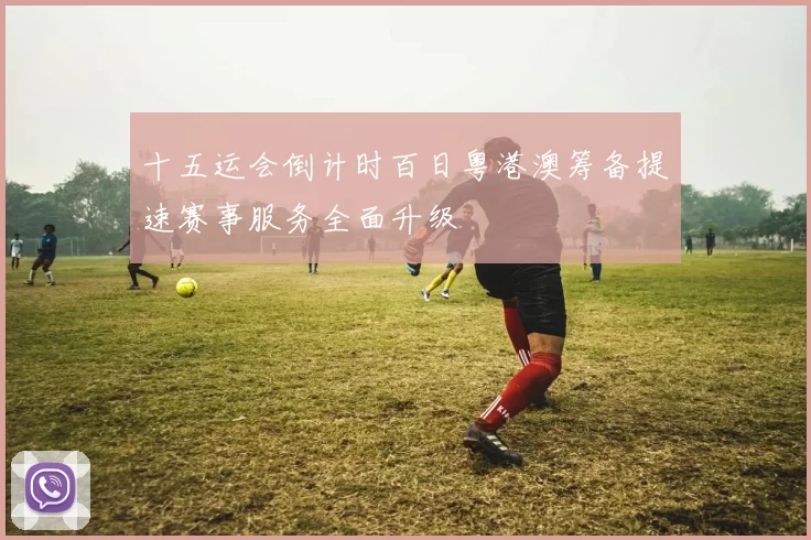 十五运会倒计时百日粤港澳筹备提速赛事服务全面升级