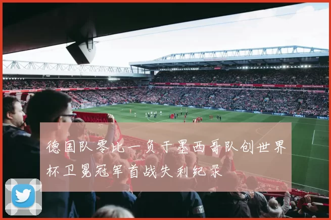德国队零比一负于墨西哥队创世界杯卫冕冠军首战失利纪录