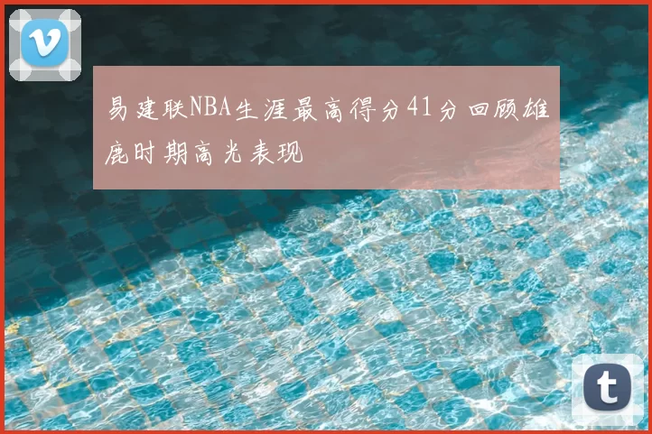易建联NBA生涯最高得分41分回顾雄鹿时期高光表现