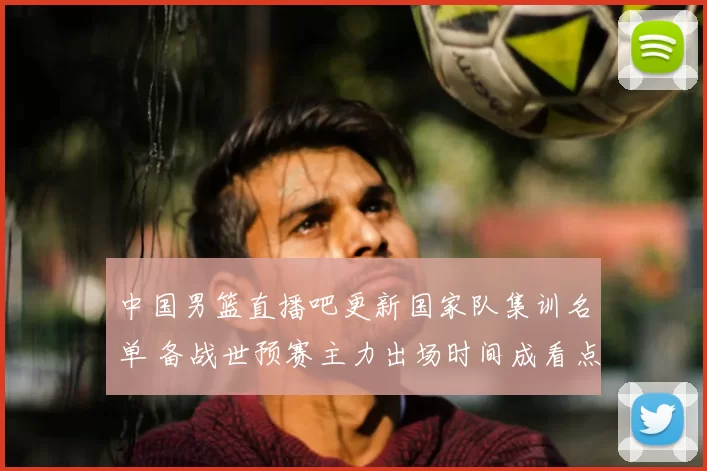 中国男篮直播吧更新国家队集训名单 备战世预赛主力出场时间成看点