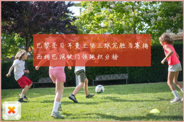 巴黎圣日耳曼主场三球完胜马赛梅西姆巴佩破门领跑积分榜