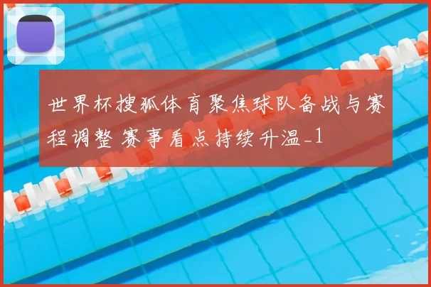 世界杯搜狐体育聚焦球队备战与赛程调整 赛事看点持续升温_1
