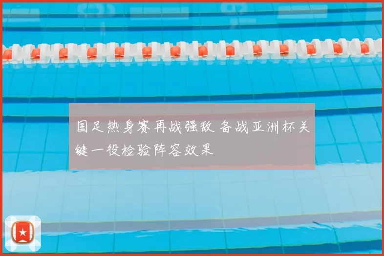 国足热身赛再战强敌 备战亚洲杯关键一役检验阵容效果