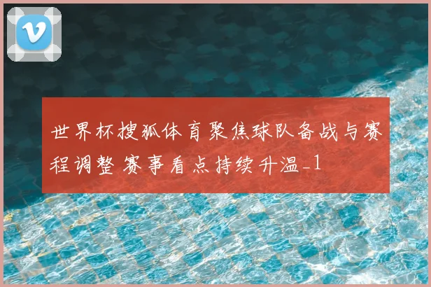 世界杯搜狐体育聚焦球队备战与赛程调整 赛事看点持续升温_1