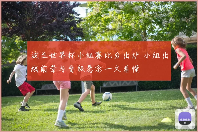 波兰世界杯小组赛比分出炉 小组出线前景与晋级悬念一文看懂