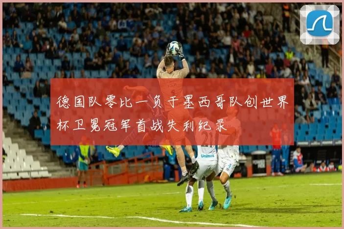 德国队零比一负于墨西哥队创世界杯卫冕冠军首战失利纪录