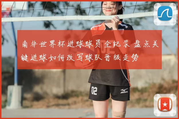 南非世界杯进球球员全纪录 盘点关键进球如何改写球队晋级走势