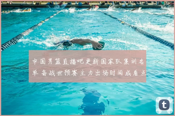 中国男篮直播吧更新国家队集训名单 备战世预赛主力出场时间成看点