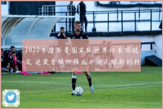 2022年摩洛哥国家队世界杯表现稳定 逆袭晋级四强成非洲足球新标杆