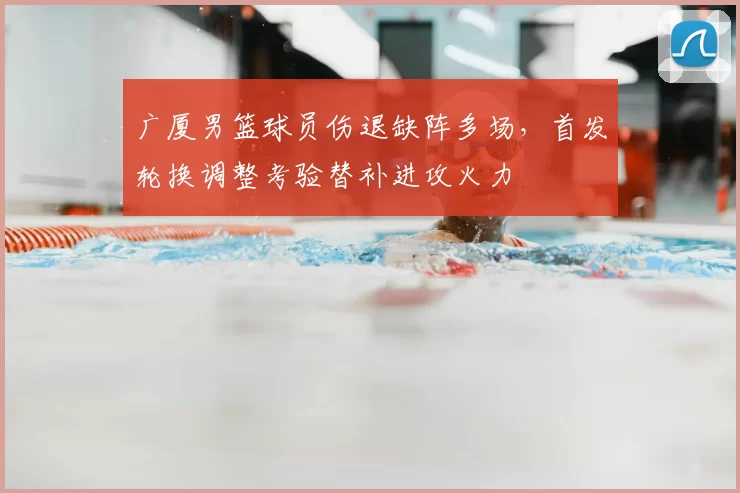 广厦男篮球员伤退缺阵多场,首发轮换调整考验替补进攻火力