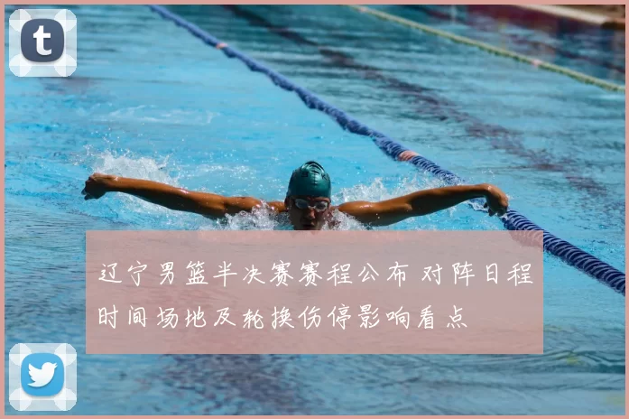 辽宁男篮半决赛赛程公布 对阵日程时间场地及轮换伤停影响看点