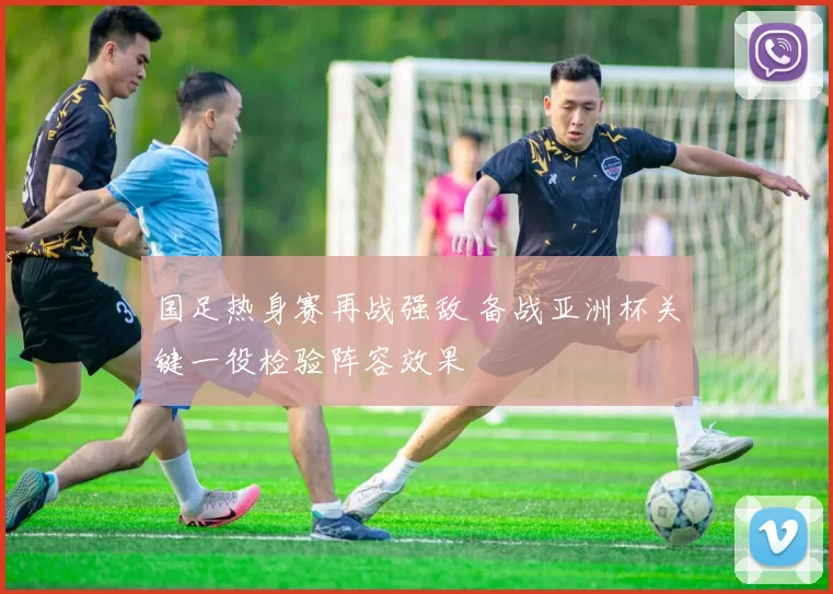 国足热身赛再战强敌 备战亚洲杯关键一役检验阵容效果