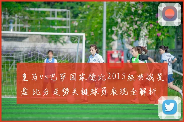 皇马vs巴萨国家德比2015经典战复盘 比分走势关键球员表现全解析