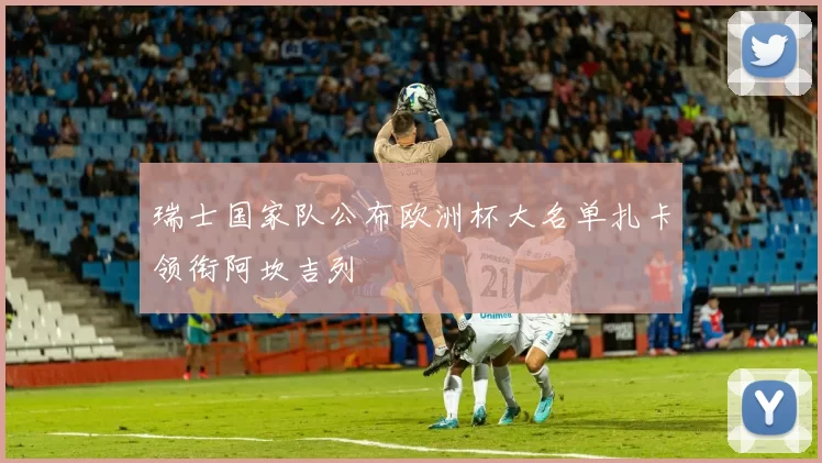 瑞士国家队公布欧洲杯大名单扎卡领衔阿坎吉列