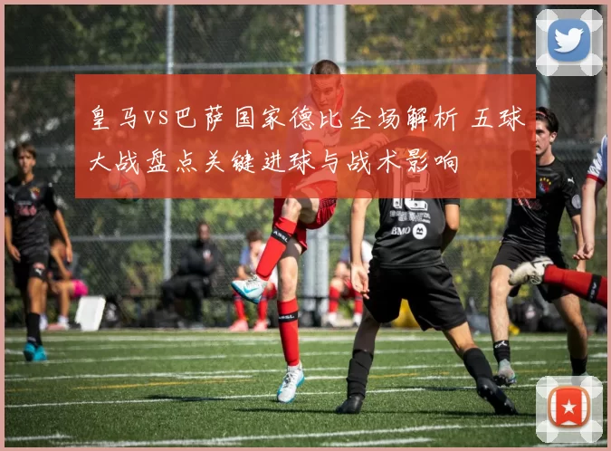 皇马vs巴萨国家德比全场解析 五球大战盘点关键进球与战术影响