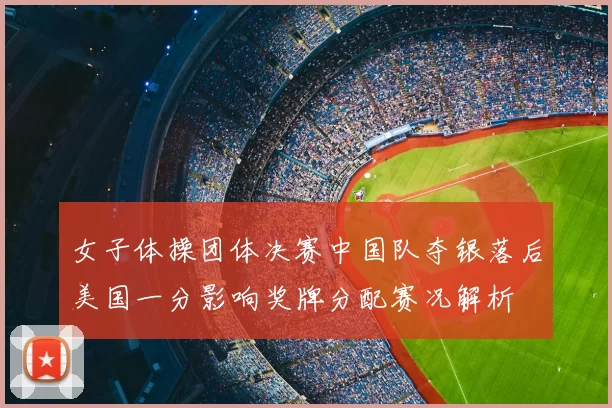 女子体操团体决赛中国队夺银落后美国一分影响奖牌分配赛况解析