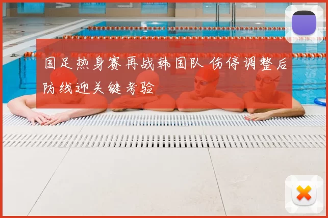 国足热身赛再战韩国队 伤停调整后防线迎关键考验