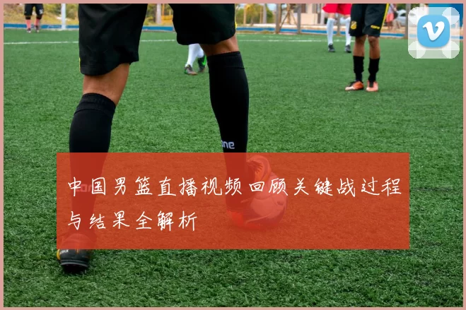 中国男篮直播视频回顾关键战过程与结果全解析
