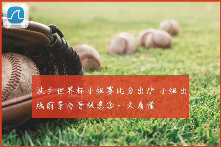 波兰世界杯小组赛比分出炉 小组出线前景与晋级悬念一文看懂