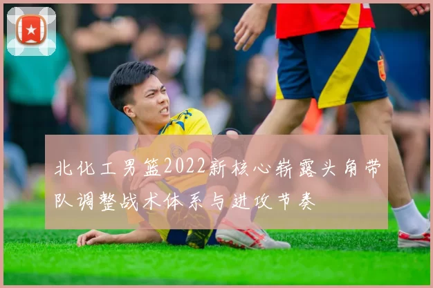 北化工男篮2022新核心崭露头角带队调整战术体系与进攻节奏