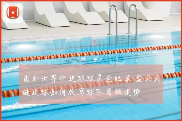 南非世界杯进球球员全纪录 盘点关键进球如何改写球队晋级走势