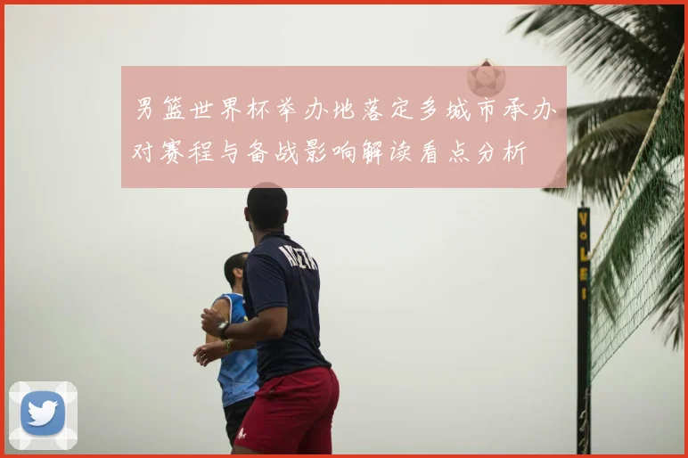 男篮世界杯举办地落定多城市承办对赛程与备战影响解读看点分析